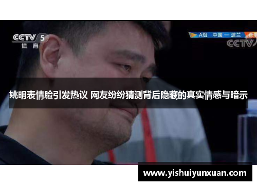 姚明表情脸引发热议 网友纷纷猜测背后隐藏的真实情感与暗示
