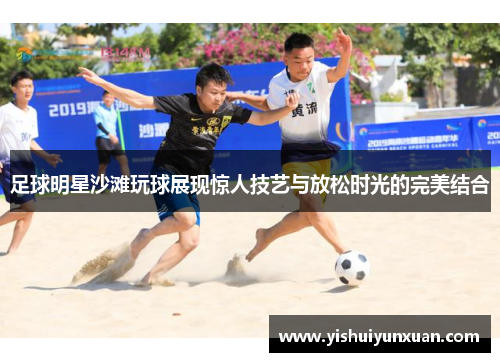 足球明星沙滩玩球展现惊人技艺与放松时光的完美结合