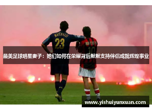 最美足球明星妻子：她们如何在荣耀背后默默支持伴侣成就辉煌事业