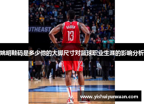 姚明鞋码是多少他的大脚尺寸对篮球职业生涯的影响分析