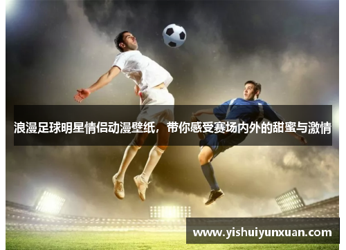 浪漫足球明星情侣动漫壁纸，带你感受赛场内外的甜蜜与激情