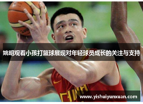 姚明观看小孩打篮球展现对年轻球员成长的关注与支持