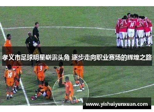 孝义市足球明星崭露头角 逐步走向职业赛场的辉煌之路