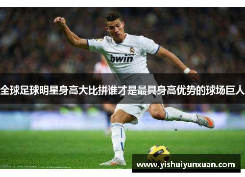 全球足球明星身高大比拼谁才是最具身高优势的球场巨人