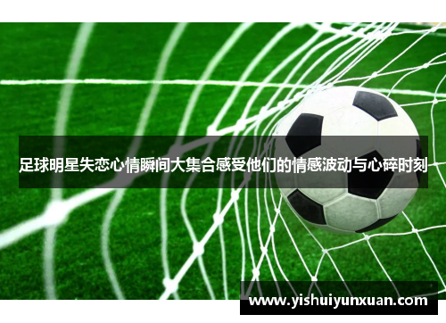 足球明星失恋心情瞬间大集合感受他们的情感波动与心碎时刻